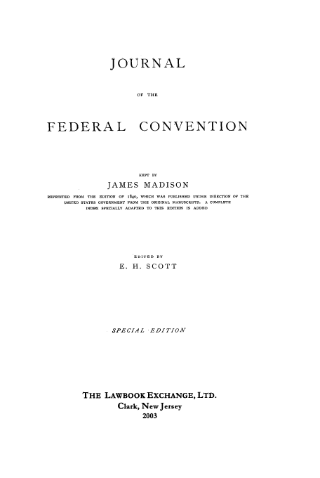 handle is hein.beal/jtcc0001 and id is 1 raw text is: JOURNAL
OF THE
FEDERAL CONVENTION
KEPT BY
JAMES MADISON
REPRINTED FROM THE EDITION OF 1840, WHICH WAS PUBLISHED UNDER DIRECTION OF THIS
UNITED STATES GOVERNMENT FROM THE ORIGINAL MANUSCRIPTS. A COMPLETE
INDRX SPECIALLY ADAPTED TO THIS EDITION IS ADDED
EDITED BY
E. H. SCOTT

SPECIAL -EDITION
THE LAWBOOK EXCHANGE, LTD.
Clark, New Jersey
2003



