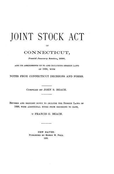 handle is hein.beal/jtscacj0001 and id is 1 raw text is: 













JOINT STOCK ACT

                     OF


        CONNECTICUT,

           Passed fanuary Session, 1880,


   AND ITS AMENDMENTS UP TO AND INCLUDING SESSION LAWS
                 OF 1884, WITH


NOTES FROM CONNECTICUT  DECISIONS AND FORMS.




          COMPILED BY JOHN S. BEACH.




REVISED AND BROUGHT DOWN TO INCLUDE THE SESSION LAWS OF
   1899, WITH ADDITIONAL NOTES FROM DECISIONS TO DATE,


             ;Y FRANCIS G. BEACH.






                NEW  HAVEN:
           PUBLISHED BY HENRY H. PECK.
                    1899.


