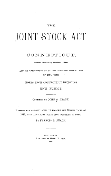 handle is hein.beal/jtskacp0001 and id is 1 raw text is: 







THE


JOINT STOCK ACT





       CONNECTICUT,

           Passed January Session, 1880,


   AND ITS AMENDMENTS UP TO AND INCLUDING SESSION LAWS
                 OF 1884, WITH


      NOTES FROM CONNECTICUT DECISIONS

               ANI]  FORMS,



           COMPILED BY JOHN S. BEACH.



REVISED AND BROUGHT DOWN TO INCLUDE THE SESSION LAWS OF
   1889, WITH ADDITIONAL NOTES FROM DECISIONS TO DATE,

            BY FRANCIS G. BEACH.




                 NEW HAVEN:
             lPUBLISIIED BY HENRY H. PECK.
                    1891.


