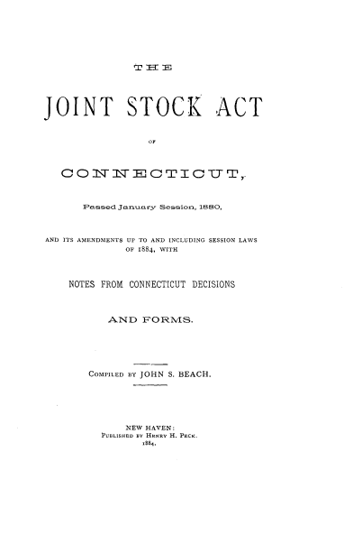 handle is hein.beal/jtstact0001 and id is 1 raw text is: 












JOINT STOCK ACT







   C0NN1   MmECTICTIT,-



      Passed Janiuary Sessiona, 1880,



AND ITS AMENDMENTS UP TO AND INCLUDING SESSION LAWS
             OF 1884, WITH



    NOTES FROM CONNECTICUT DECISIONS



          AND   PORMS.






       COMPILED BY JOHN S. BEACH.






             NEW HAVEN:
         PUBLISHED By HENRY H. PECK.
                1884.


