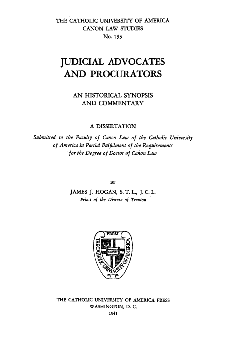 handle is hein.beal/juadespr0001 and id is 1 raw text is: THE CATHOLIC UNIVERSITY OF AMERICA
CANON LAW STUDIES
No. 133
JUDICIAL ADVOCATES
AND PROCURATORS
AN HISTORICAL SYNOPSIS
AND COMMENTARY
A DISSERTATION
Submitted to the Faculty of Canon Law of the Catholic University
of America in Partial Fulfillment of the Requirements
for the Degree of Doctor of Canon Law
BY
JAMES J. HOGAN, S. T. L., J. C. L.
Priest of the Diocese of Trenton

THE CATHOLIC UNIVERSITY OF AMERICA PRESS
WASHINGTON, D. C.
1941


