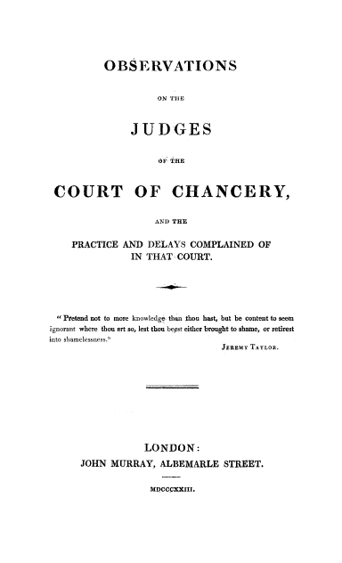 handle is hein.beal/juchnc0001 and id is 1 raw text is: OBSERVATIONS
ON THE
JUDGES
OF THE

COURT OF CHANCERY,
AND THE
PRACTICE AND DELAYS COMPLAINED OF
IN THAT, COURT.

Pretend not to more knowledge' than thou hast, but be content to seem
ignorant where thou art so, lest thou bepst either brought to shame, or retirest
into sliamelessness.
JEREMY TAYLOR.
LONDON:
JOHN MURRAY, ALBEMARLE STREET.
MDCCCXXIII.


