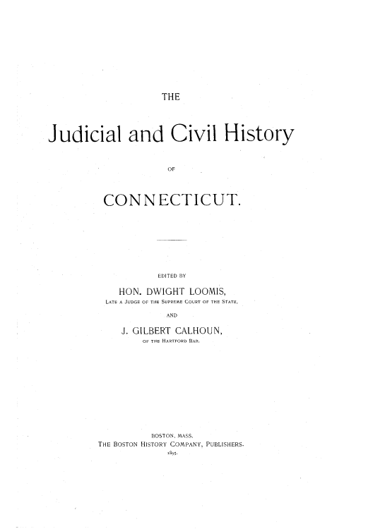 handle is hein.beal/juciconn0001 and id is 1 raw text is: THE

Judicial and Civil History
OF
CONNECTICUT.

EDITED BY
HON. DWIGHT LOOMIS,
LATE A JUDGE OF THE SUPREME COURT OF THE STATE,
AND
J. GILBERT CALHOUN,
OF THE HARTFORD BAR.
BOSTON, MASS.
THE BOSTON HISTORY COMPANY, PUBLISHERS.


