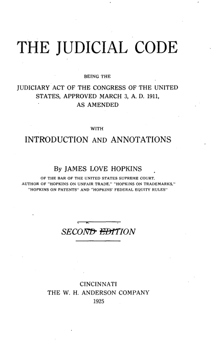 handle is hein.beal/jucode0001 and id is 1 raw text is: 






THE JUDICIAL CODE



                 BEING THE

JUDICIARY ACT OF THE CONGRESS OF THE UNITED
     STATES, APPROVED MARCH 3, A. D. 1911,
               AS AMENDED


                   WITH

  INTRODUCTION AND ANNOTATIONS


        By JAMES LOVE HOPKINS
     OF THE BAR OF THE UNITED STATES SUPREME COURT.
AUTHOR OF HOPKINS ON UNFAIR TRADE. HOPKINS ON TRADEMARKS,
  HOPKINS ON PATENTS AND HOPKINS' FEDERAL EQUITY RULES






          SECONDh RMTION







               CINCINNATI
       THE W. H. ANDERSON COMPANY
                  1925


