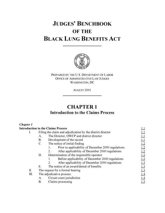 handle is hein.beal/judbblb0001 and id is 1 raw text is: 





                     JUDGES' BENCHBOOK

                                 OF   THE

               BLACK LUNG BENEFITS ACT



                                      ~T o0





                    PREPARED BY THE U.S. DEPARTMENT OF LABOR
                      OFFICE OF ADMINISTRATIVE LAW JUDGES
                                WASHINGTON, DC

                                AUGUST   2001




                              CHAPTER 1
                   Introduction   to the  Claims  Process


Chapter 1
Introduction to the Claims Process                                          1.1
      I.    Filing the claim and adjudication by the district director      1.1
            A.    The Director, OWCP and district director                  1.1
            B.    Development of the record                                 1.1
            C.    The notice of initial finding                             1.2
                  1.    Prior to applicability of December 2000 regulations 1.2
                  2.    After applicability of December 2000 regulations    1.2
            D.    Determination of the responsible operator                 1.2
                  1.    Before applicability of December 2000 regulations   1.2
                  2.    After applicability of December 2000 regulations    1.3
            E.    The notice of an award/denial of benefits                 1.3
      II.   The request for a formal hearing                                1.3
      III.  The adjudicative process:                                       1.4
            A.    Circuit court jurisdiction                                1.4
            B.    Claims processing                                         1.5



