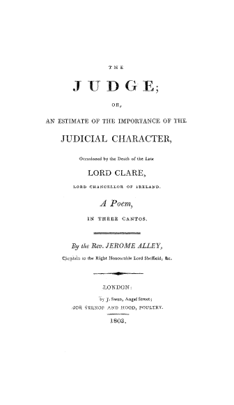 handle is hein.beal/judge0001 and id is 1 raw text is: J UDGE;
OR,
AN ESTIMATE OF THE IMPORTANCE OF THE
JUDICIAL CHARACTER,
Occasioned by the Death of the Late
LORD CLARE,
LORD CHANCELLOR OF IUELA4D.
A Poem,
IN THREE CANTOS,
By the Rev. JEROME ALLEY,
Che phi0 the Right Honourable Lord Sheffield, &c.
LONDON:
'by J Swan, Angel Street;
4Ok \ERNOP AN, 1IOOD, POULTRY
1803.


