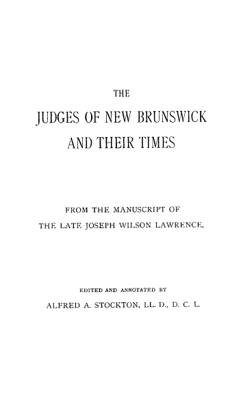 handle is hein.beal/judnbtim0001 and id is 1 raw text is: 










THE


JUDGES   OF NEW   BRUNSWICK


      AND  THEIR  TIMES







      FROM THE MANUSCRIPT OF

 THE LATE JOSEPH WILSON LAWRENCE,







        EDITED AND ANNOTATED BY

  ALFRED A. STOCKTON, LL. D., D. C. L.


