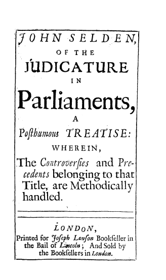 handle is hein.beal/judparpst0001 and id is 1 raw text is: 


J     i


V  SELDEN,
OF  THE


JUDICATURE
          IN


Parliaments,
           A           I


Pofibamoum


TREATISE:


       WHEREIN,
The  Controverfles and Pre-
cedents belonging to that
Title, are Methodically
handled.


Printed for
  the Bail
    the


LONDON,
Yofeph Larvfon Bookfeller in
of Lwvoln; And Sold by
Bookfelle rs in London.


