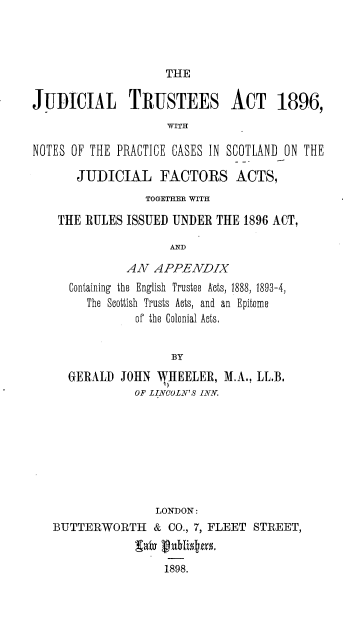 handle is hein.beal/judtrustact0001 and id is 1 raw text is: THE

JUDICIAL TRUSTEES ACT 1896,
WITH
NOTES OF THE PRACTICE CASES IN SCOTLAND ON THE
JUDICIAL FACTORS ACTS,
TOGETHER WITH
THE RULES ISSUED UNDER THE 1896 ACT,
AND
AN APPENDIX
Containing the English Trustee Acts, 1888, 1893-4,
The Scottish Trusts Acts, and an Epitome
of the Colonial Acts,
BY

GERALD JOHN NHEELER,
OF LINCOLN'S INN.

M.A., LL.B.

LONDON:
BUTTERWORTH & CO., 7, FLEET STREET,
1898.


