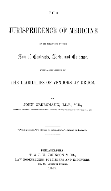 handle is hein.beal/jumrlc0001 and id is 1 raw text is: THE

JURISPRUDENCE OF MEDICINE
IN ITS RELATIONS TO THE
Saw   of 6Qotrtats, 1 orts, aid duidince,
WITH A SUPPLEMENT ON
THE LIABILITIES OF VENDORS OF DRUGS.
BY
JOHN ORDRONAUX, LL.B., M.D.,
PROFESSOR OP MEOICAL JUP.ISPRUDENCE IN THE LAW SCHOOL OF COLUMnIA COLLEGE, NE  YORK, ETC., ETC.
Potias ignrratio Jris Litigiosa est quam scientia.-CICERO DE LEGIBus.
PHILADELPHIA:
T. & J. W. JOHNSON & CO.,
LAW BOOKSELLERS, PUBLISHERS AND IMPORTERS,
No. 535 CHESTNUT STREET.
1869.


