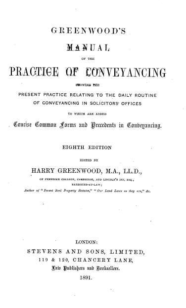 handle is hein.beal/jumyf0001 and id is 1 raw text is: 




             GREENWOOD'S


                  MANUAL

                       OF THE


PRAGTIGE OF CONVEYANCING

                     S~OWfNE ?RE

   PRESENT PRACTICE RELATING TO THE DAILY ROUTINE
        OF CONVEYANCING IN SOLICITORS' OFFICES

                  TO WHICH AEE ADDED

 6arin  gommolr  ormsnt Rub ur9e11ti in 601thr1iriing.



                 EIGHTH  EDITION

                      EDITED BY

       HARRY   GREENWOOD, M.A., LL.D.,
         OF PEMBROKE COLLEGE, CAMBRIDGE, AND LINCOLN'S INN, ESQ.,
                    BARRISTER-AT-LAW;
     Author of  Recent Beal Property Statutes,  Our Land Laws as they are, &c.


               LONDON:

STEVENS AND SONS, LIMITED,
    119 & 120, CHANCERY LANE,
        ,vat vublisktm anr pookselff.

                1891.


