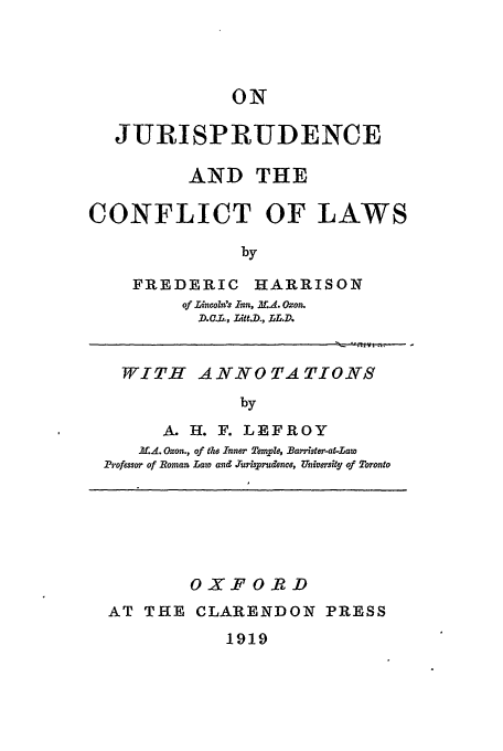handle is hein.beal/juris0001 and id is 1 raw text is: ON
JURISPRUDENCE
AND THE
CONFLICT OF LAWS
by

FREDERIC

HARRISON

of Lincoli's Inn, MAL. Oxon.
D..L., jLit.D., L5L.D.

WITH ANNOTATIONS
by
A. H. F. LEFROY
If.,. Oxon., of the Inner Trmpld, Bawrrster-at-Law
Professor of Roman Law and rurisprudmce, University of Toronto

OXFORD
AT THE CLARENDON PRESS

1919


