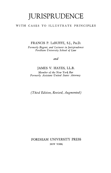 handle is hein.beal/juriscup0001 and id is 1 raw text is: 



       JURISPRUDENCE

WITH   CASES TO ILLUSTRATE PRINCIPLES




        FRANCIS P. LEBUFFE, S.J., PH.D.
        Formerly Regent, and Lecturer in Jurisprudence
           Fordham University School of Law


                     and


            JAMES V. HAYES, LL.B.
            Member of the New York Bar
        Formerly Assistant United States Attorney


(Third Edition, Revised, Augmented)














FORDHAM UNIVERSITY PRESS
           NEW YORK


