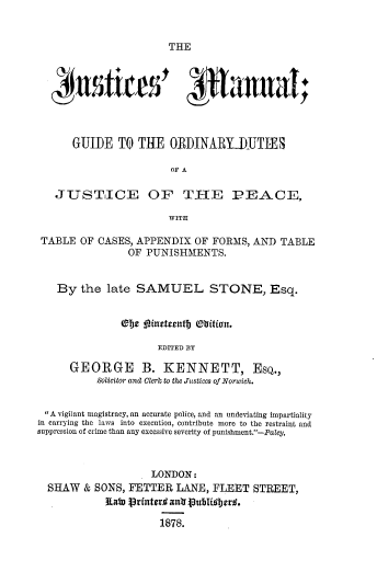 handle is hein.beal/jusmanu0001 and id is 1 raw text is: THE

115firts' *htaal;
GUIDE TO THE ORDINARYIUTIES
OF A
JUSTICE OF TIE PEACE,
WITH
TABLE OF CASES, APPENDIX OF FORMS, AND TABLE
OF PUNISHMENTS.
By the late SAMUEL STONE, Esq.
eJje pfneteelitb (lition.
EDITED BY
GEORGE B. KENNETT, EsQ.,
Solicitor andI Clerc to the Justices of Norwich.
A vigilant magistracy, an accurate police, and an undeviating impartiality
in carrying the laws into execution, contribute more to the restraint and
suppression of crime than any excessive severity of punishment.-Paley.
LONDON:
SHAW & SONS, FETTER LANE, FLEET STREET,
Rato Vrfnteri; ant8ubli7i8er..
1878.


