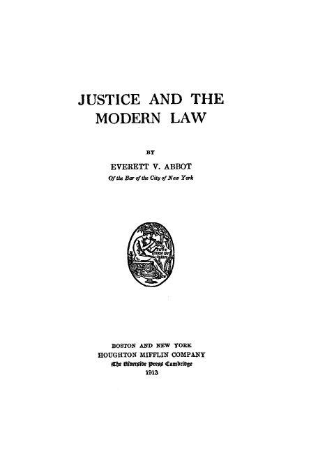 handle is hein.beal/jusmol0001 and id is 1 raw text is: JUSTICE AND THE
MODERN LAW
BY
EVERETT V. ABBOT
Of ae Bar of the Ciy of New York

BOSTON AND NEW YORK
HOUGHTON MFFLIN COMPANY
(09 IdbrAhbe Pao#% Cambrife
1913


