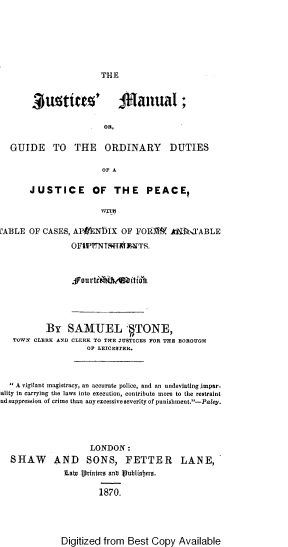 handle is hein.beal/justiceman0001 and id is 1 raw text is: THE

JustaiuE'              f anuaI;
OR,
GUIDE TO THE ORDINARY DUTIES
OF A
JUSTICE OF THE PEACE,
WITH
L'ABLE OF CASES, APfENbIX OF FOR1i           Jok-N   ABLE
OFPW~i~NTrH*    TS.
, aurtl Dweitian.
BY SAMUEL  ,TONE,
TOWN CLERK AND CLERK TO THE JUSTICES FOR THE BOROUGH
OF LEICESTER.
 A vigilant magistracy, an accurate police, and an undeviatingimpar-
iality in carrying the laws into execution, contribute more to the restraint
ud suppression of crime than any excessive severity of punishment.-Paley.
LONDON:
SHAW AND SONS, FETTER LANE,
Lab Printers anb jtubliafjero.
1870.

Digitized from Best Copy Available


