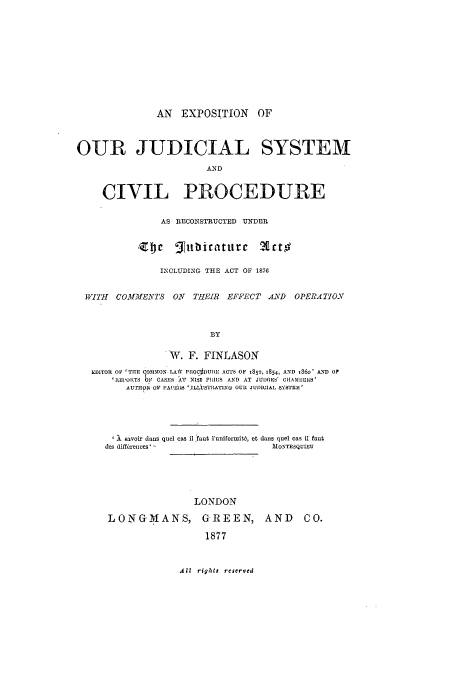 handle is hein.beal/jusycip0001 and id is 1 raw text is: AN EXPOSITION OF
OUR JUDICIAL SYSTEM
AND
CIVIL PROCEDURE

AS RECONSTRUCTED UNDER

Z~e gfnb icatitr c

Wrtto

INCLUDING THE ACT OF 1876
WITH COMMENTS ON THEIR EFFECT AND OPERATION
BY
W. F. FINLASON
EDITOR Oy 'TH1E COMMON LAW PIIOCDUIIE ACTS OF 1852, 1854, AND .360' AND OF
'REPORTS 611 CASES AT NISP PIRUS AND AT JUDGES' C11AMBERS'
AUTHIR OF 'APEIS 1'ILLiSTATIx OUR JUDICIAL SYSTEM'
X savoir dans quel cas il faut 1'uniformWit, et dans quel cas il faut
des diff, rences'                            MONTESQUIEU
LONDON
LONGMANS, GREEN, AND                                CO.
1877

All righta reserved



