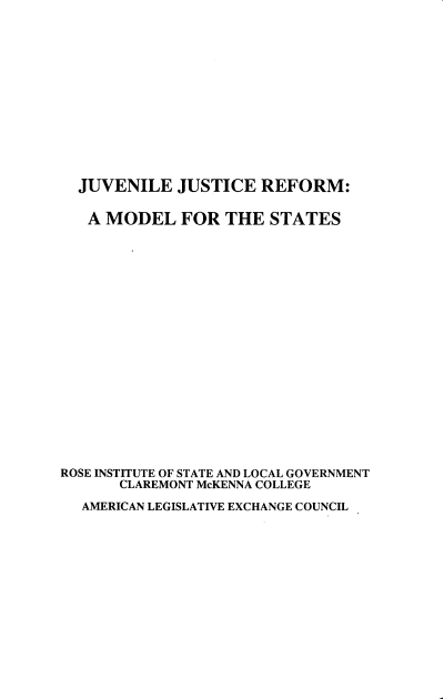 handle is hein.beal/jvjrfm0001 and id is 1 raw text is: 













  JUVENILE JUSTICE REFORM:

  A MODEL FOR THE STATES


















ROSE INSTITUTE OF STATE AND LOCAL GOVERNMENT
       CLAREMONT McKENNA COLLEGE
  AMERICAN LEGISLATIVE EXCHANGE COUNCIL


