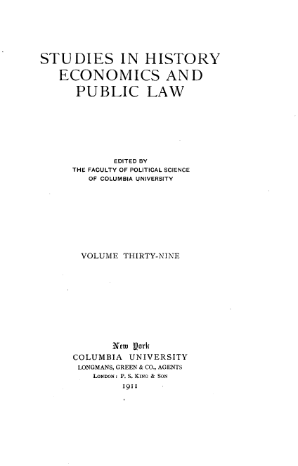 handle is hein.beal/kanma0001 and id is 1 raw text is: 






STUDIES IN HISTORY

   ECONOMICS AND

      PUBLIC LAW








             EDITED BY
      THE FACULTY OF POLITICAL SCIENCE
        OF COLUMBIA UNIVERSITY










        VOLUME THIRTY-NINE











            New Vark
      COLUMBIA UNIVERSITY
      LONGMANS, GREEN & CO., AGENTS
         LONDON: P. S. KING & SoN
              19II


