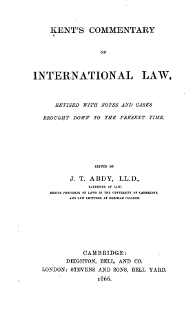 handle is hein.beal/kcilr0001 and id is 1 raw text is: KENT'S COMMENTARY
ON
INTERNATIONAL LAW,
REVISED WITH NOTES AND CASES
BRO UGHT DO WN TO THE PRESENT TIME.
EDITED BY
J. T. ABDY, LL.D.,
BARRISTER AT LAW,
REGIU8 PROFESSOR OF LAWS IN THE UNIVERSITY OF CAMBRIDGE,
AND LAW LECTURER AT GRESHAM COLLEGE.

CAMBRIDGE:
DEIGHTON, BELL, AND CO.
LONDON: STEVENS AND SONS, BELL YARD.
1866.


