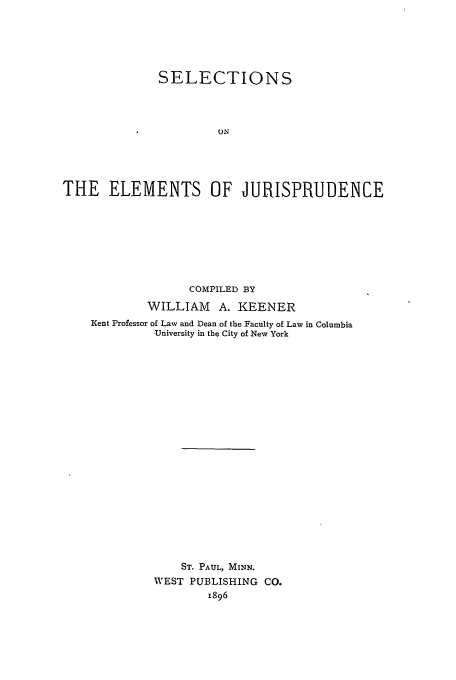 handle is hein.beal/keener0001 and id is 1 raw text is: SELECTIONS
ON
THE ELEMENTS OF JURISPRUDENCE

COMPILED BY
WILLIAM A. KEENER
Rent Professor of Law and Dean of the Faculty of Law in Columbia
University in the City of New York
ST. PAUL, MINN.
WEST PUBLISHING CO.
1896


