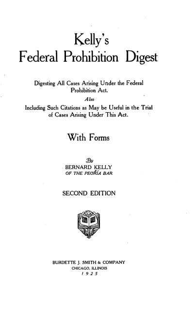 handle is hein.beal/kellyfegu0001 and id is 1 raw text is: Kelly's
Federal Prohibition Digest
Digesting All Cases Arising Under the Federal
Prohibition Act.
Also
Including Such Citations as May be Useful in the Trial
of Cases Arising Under This Act.

With Forms
BERNARD KELLY
OF THE PEOU A BAR
SECOND EDITION
BURDETTE J. SMITH & COMPANY
CHICAGO. ILLINOIS
1 925


