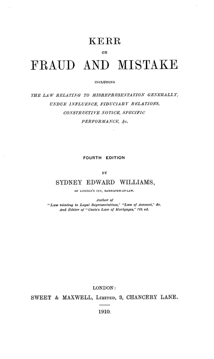 handle is hein.beal/kerrfraumi0001 and id is 1 raw text is: ï»¿KERR
ON
FRAUD AND MISTAKE
INCLUDING
THE LAW RELATING TO MISREPRESEATATION GENERALLY.
UNDUE INFLUEACE, FIDUCIARY RELATIONS,
CONSi TRUCTJVE NO TiCE, SPECIFIC
PERFORMANCE, 4e.
FOURTH EDITION
BY
SYDNEY EDWARD WILLIAMS,
OF LINCOLN'S INN, BARRISTER-AT-LAW.
Author of
Law relating to Legal Representatives, Law of Account, de.
And Editor of  Coote's Law of Mortgages, 7th ed.
LONDON:
SWEET & MAXWELL, LIMITED, 3, CHANCERY LANE.
1910.


