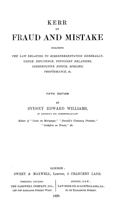 handle is hein.beal/kerrfrmis0001 and id is 1 raw text is: KERR
ON
FRAUD AND MISTAKE
INCLUDING
THE LAW RELATING TO MISREPRESENTATION GENERALLY,
UNDUE INFLUENCE, FIDUCIARY RELATIONS,
CONSTRUCTIVE NOTICE, SPECIFIC
PERFORMANCE, &c.

FIFTH EDITION
BY
SYDNEY EDWARD WILLIAMS,
OF LINCOLN'S INN, BARRISTER-AT-LAW.

Editor of ' Coote on Mortgages,  Daniell's Chancery Practice,
Godefroi on Trusts, dc.
LONDON:
SWEET & MAXWELL, LIMITED, 3 CHANCERY LANE.
TORONTO, CANADA:                 SYDNEY, N.S.W.:
THE CARSWELL COMPANY, LTD., LAW BOOK CO. OFAUSTRALASIA,LD.,
145-149 ADELAIDE STREET WEST.     51-53 ELIZABETH STREET.
1920.


