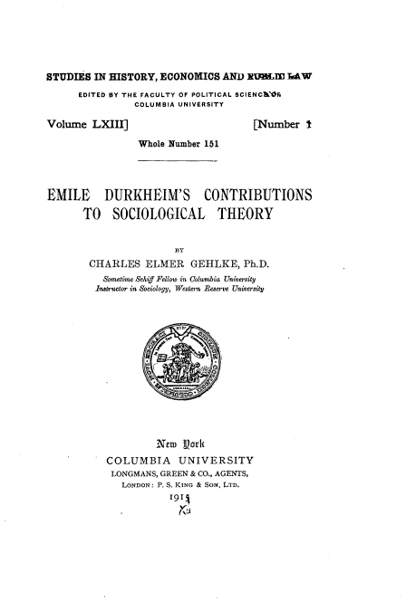 handle is hein.beal/kheim0001 and id is 1 raw text is: 





STUDIES IN HISTORY, ECONOMICS  AND xIulM.Iz IAW
      EDITED BY THE FACULTY OF POLITICAL SCIENCW'OR
               COLUMBIA UNIVERSITY

Volume  LXIII]                      [Number  I

                Whole Number 151




EMILE DURKHEIM'S CONTRIBUTIONS

      TO SOCIOLOGICAL THEORY


                      BY
       CHARLES   ELMER   GEHLKE,  Ph.D.
          Sometime Schiff Fellowo in Columbia University
          Instructor in Sociology, Western Beserve University






                     CI






                   New  Vork
          COLUMBIA UNIVERSITY
          LONGMANS, GREEN & CO., AGENTS,
             LONDON: P. S. KING & Sox, LTD.
                      191


