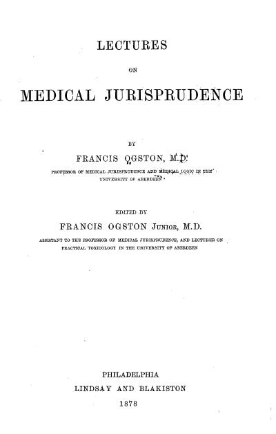 handle is hein.beal/kjbnu0001 and id is 1 raw text is: 





                  LECTURES


                         ON



MEDICAL JURISPRUDENCE





                         BY

             FRANCIS QGSTON, M71V
       PROFESSOR OF MEDICAL JURISPRUDENCE AND EIVIqAL LOGIC IN THE'
                   UNIVERSITY OF ABERDEEIl'




                      EDITED BY

         FRANCIS OGSTON JUNIOR, M.D.

    ASSISTANT TO THE PROFESSOR OF MEDICAL JURISPRUDENCE, AND LECTURER ON
          PRACTICAL TOXICOLOGY IN THE UNIVERSITY OF ABERDEEN

















                   PHILADELPHIA

             LINDSAY   AND  BLAKISTON

                       1878


