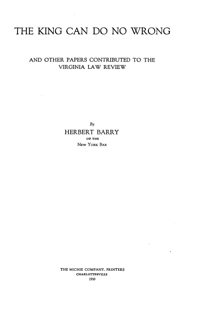 handle is hein.beal/kngdowrn0001 and id is 1 raw text is: 





THE KING CAN DO NO WRONG





    AND OTHER PAPERS CONTRIBUTED TO THE
             VIRGINIA LAW REVIEW


       By

HERBERT BARRY
      OF THE
    NEW YORK BAR


THE MICHIE COMPANY. PRINTERS
     CHARLOTTESVILLE
        1930



