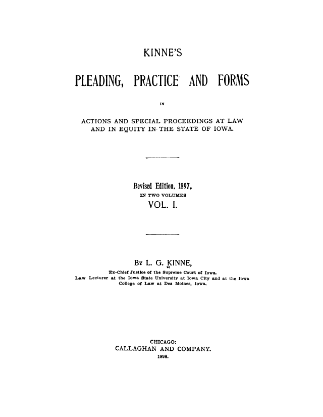 handle is hein.beal/knplprf0001 and id is 1 raw text is: 







                   KINNE'S




PLEADING, PRACTICE              AND     FORMS


                        IN


  ACTIONS AND SPECIAL PROCEEDINGS AT LAW
    AND IN EQUITY IN THE STATE OF IOWA.


Revised Edition, 1897,
  IN TWO VOLUMES

    VOL. 1.


                By L. G. KINNE,
                         W?
         Ex-Chlef Justice of the Supreme Court of Iowa.
Law Lecturer at the Iowa State University at Iowa City and at the Iowa
            College of Law at Des Moines, Iowa.









                     CHICAGO:
           CALLAGHAN AND COMPANY.
                       1898.


