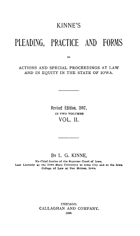 handle is hein.beal/knplprf0002 and id is 1 raw text is: 




                   KINNE'S



PLEADING, PRACTICE              AND     FORMS


                        IN.


  ACTIONS AND SPECIAL PROCEEDINGS AT LAW
    AND IN EQUITY IN THE STATE OF IOWA.


                Revised Edition, 1897,
                  IN TWO VOLUMES
                    VOL. II.








                By L. G. KINNE,
         Ex-Chlef Justice of the Supreme Court of Iowa-
Law Lecturer at the Iowa State University at Iowa City and at the Iowa
            College of Law at Des Moines, Iowa.








                     CHICAGO:
           CALLAGHAN AND COMPANY.
                       1898.


