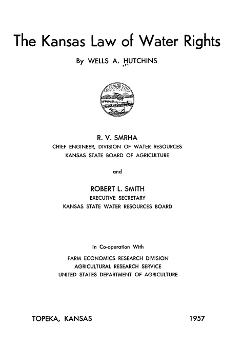handle is hein.beal/knslwtr0001 and id is 1 raw text is: 





The Kansas Law of Water Rights


                  By WELLS A. HUTCHINS
                               vvt


             R. V_ SMRHA
CHIEF ENGINEER, DIVISION OF WATER RESOURCES
    KANSAS STATE BOARD OF AGRICULTURE

                 and


           ROBERT L. SMITH
           EXECUTIVE SECRETARY
   KANSAS STATE WATER RESOURCES BOARD


          In Co-operation With

   FARM ECONOMICS RESEARCH DIVISION
   AGRICULTURAL RESEARCH SERVICE
UNITED STATES DEPARTMENT OF AGRICULTURE


TOPEKA, KANSAS


1957


