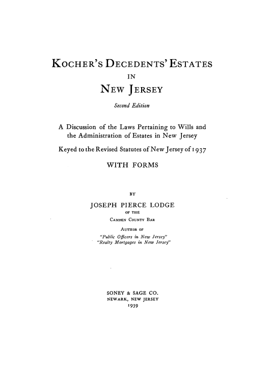 handle is hein.beal/kocdestn0001 and id is 1 raw text is: KOCHER'S DECEDENTS' ESTATES
IN
NEW JERSEY
Second Edition
A Discussion of the Laws Pertaining to Wills and
the Administration of Estates in New Jersey
Keyed to the Revised Statutes of New Jersey of 1937
WITH FORMS
BY
JOSEPH PIERCE LODGE
OF THE
CAMDEN COUNTY BAR
AUTHOR OF
Public Officers in New Jersey
Realty Mortgages in New Jersey
SONEY & SAGE CO.
NEWARK, NEW JERSEY
1939


