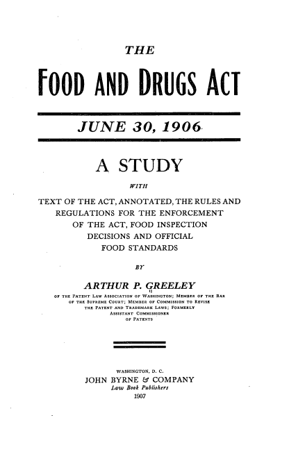 handle is hein.beal/kvnre0001 and id is 1 raw text is: 




                  THE




FOOD AND DRUGS ACT



        JUNE 30, 1906




            A STUDY

                   WITH

TEXT  OF THE ACT, ANNOTATED, THE RULES AND
    REGULATIONS  FOR THE  ENFORCEMENT
       OF THE  ACT, FOOD INSPECTION
          DECISIONS AND  OFFICIAL
             FOOD  STANDARDS

                    BY

          ARTHUR P. GREELEY
   OF THE PATENT LAW ASSOCIATION OF WASHINGTON; MEMBER OF THE BAR
      OF THE SUPREME COURT; MEMBER OF COMMISSION TO REVISE
          THE PATENT AND TRADEMARK LAWS; FORMERLY
               ASSISTANT COMMISSIONER
                  OF PATENTS





                  WASHINGTON, D. C.
          JOHN BYRNE  & COMPANY
               Lq'w Book Publishers
                    1907



