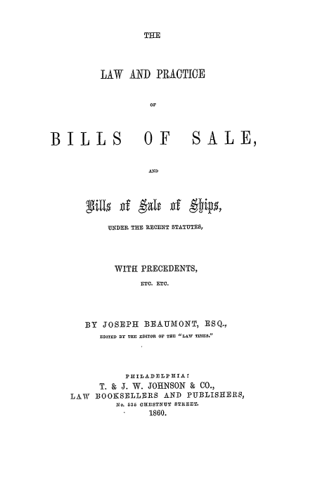 handle is hein.beal/kyle0001 and id is 1 raw text is: THE

LAW AND PRACTICE
OF

BILLS

OF

SALE,

AND

UNDER THE RECENT STATUTES,
WITH PRECEDENTS,
ETC. ETC.
BY JOSEPH BEAUMONT, ESQ.,
EDITED BY THE EDITOR OF THE LAW TIMES.
PHILADELPHIA:
T. & J. W. JOHNSON & CO.,
LAW   BOOKSELLERS AND PUBLISHERS,
No. 535 CHESTNUT STREET.
1860.

X1115 gf

galt d gfjt*poy


