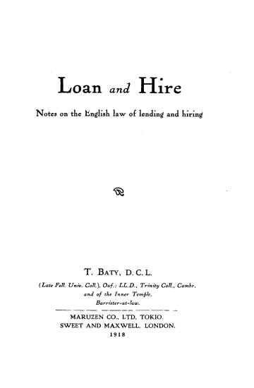 handle is hein.beal/laahr0001 and id is 1 raw text is: 












     Loan and Hire


Notes on the English law of lending and hiring























            T. BATY,  D. C. L.

 (Late Fe. Univ. CoA), Oxf.; LL.D., Trinity Col., Cambr.
            and of the Inner Temffle,
              Barrister-at-law.

        MARUZEN  CO., LTD, TOKIO.
      SWEET AND MAXWELL,  LONDON.
                  1918


