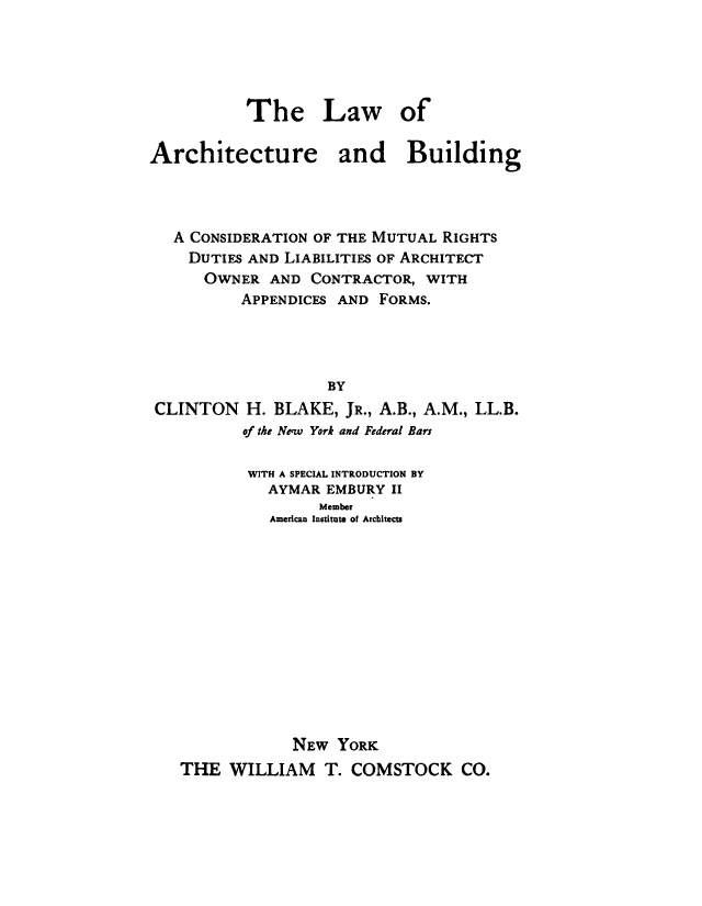handle is hein.beal/labcmr0001 and id is 1 raw text is: 





           The Law of

Architecture and Building




   A CONSIDERATION OF THE MUTUAL RIGHTS
   DUTIES  AND LIABILITIES OF ARCHITECT
      OWNER  AND  CONTRACTOR, WITH
          APPENDICES AND FORMS.




                   BY
 CLINTON   H. BLAKE, JR., A.B., A.M., LL.B.
          of the New York and Federal Bars

          WITH A SPECIAL INTRODUCTION BY
             AYMAR EMBURY II
                  Member
             American Institute of Architects













                NEW YORK
   THE   WILLIAM   T. COMSTOCK CO.


