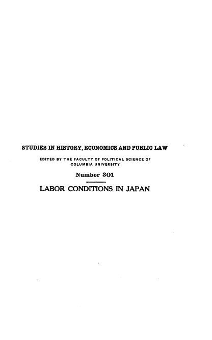 handle is hein.beal/labconjap0001 and id is 1 raw text is: STUDIES IN HISTORY, ECONOMICS AND PUBLIC LAW
EDITED BY THE FACULTY OF POLITICAL SCIENCE OF
COLUMBIA UNIVERSITY
Number 301
LABOR CONDITIONS IN JAPAN


