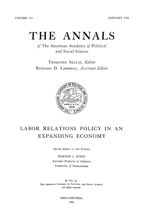 handle is hein.beal/labrelpo0001 and id is 1 raw text is: JANUARY 1961

THE ANNALS
of The American Academy of Political
and Social Science
THORSTEN SELLIN, Editor
RICHARD D. LAMBERT, Issistant Editor

LABOR RELATIONS POLICY IN AN
EXPANDING ECONOMY
Special Editor of this Volume
MARTEN S. ESTEY
Associate Professor of Industry
University of Pennsylvania
0 1961, by
THE AMERICAN ACADEMY OF POLITICAL AND SOCIAL SCIENCE
All rights reserved
PHILADELPHIA
1961

VOLUME 333


