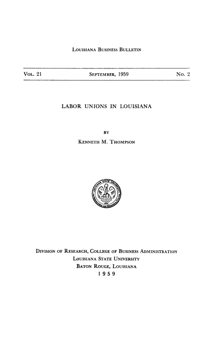 handle is hein.beal/labunionla0001 and id is 1 raw text is: LOUISIANA BUSINESS BULLETIN

VOL. 21                 SEPTEMBER, 1959                 No. 2

LABOR UNIONS IN LOUISIANA
BY
KENNETH M. THOMPSON

DIVISION OF RESEARCH, COLLEGE OF BUSINESS ADMINISTRATION
LOUISIANA STATE UNIVERSITY
BATON ROUGE, LOUISIANA
1959


