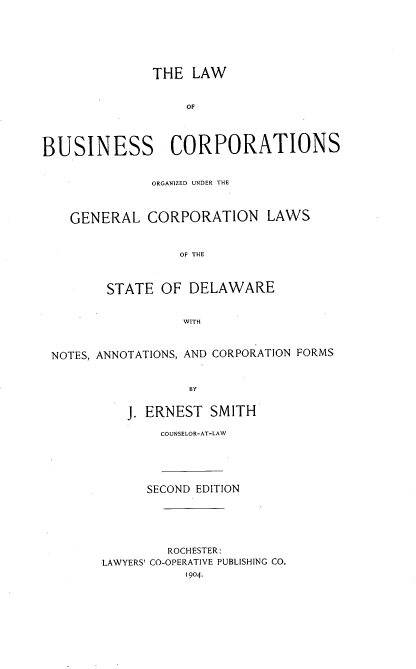 handle is hein.beal/labuscor0001 and id is 1 raw text is: 






              THE   LAW


                   OF




BUSINESS CORPORATIONS


              ORGANIZED UNDER THE



    GENERAL   CORPORATION LAWS


                  OF THE



        STATE  OF  DELAWARE


                  WITH



 NOTES, ANNOTATIONS, AND CORPORATION FORMS


                   BY


           J. ERNEST  SMITH
               COUNSELOR-AT-LAW


      SECOND EDITION





         ROCHESTER:
LAWYERS' CO-OPERATIVE PUBLISHING CO.
           1904.


