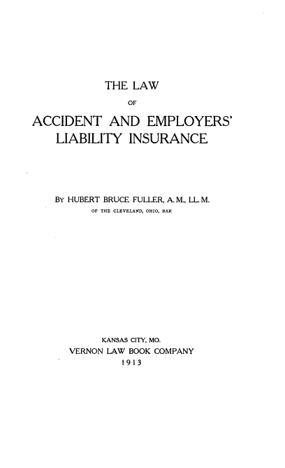 handle is hein.beal/lacembin0001 and id is 1 raw text is: 








            THE  LAW

                OF

ACCIDENT AND EMPLOYERS'

    LIABILITY   INSURANCE


BY HUBERT BRUCE FULLER, A. M., LL. M.
      OF THE CLEVELAND, OHIO, BAR














        KANSAS CITY, MO.
  VERNON LAW BOOK COMPANY
           1913


