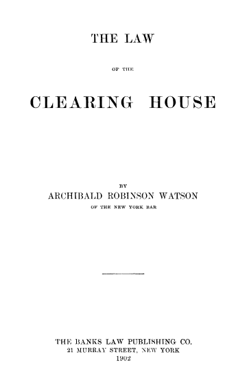 handle is hein.beal/lacleh0001 and id is 1 raw text is: T HE LAW
CLEARING HOUSE

BY
ARCHIBALD ROBINSON WATSON
OF THE NEW YORK BAR
THE BANKS LAW PUBLISHTNG CO.
21 MURRAY STREET, NEW YORK
1902


