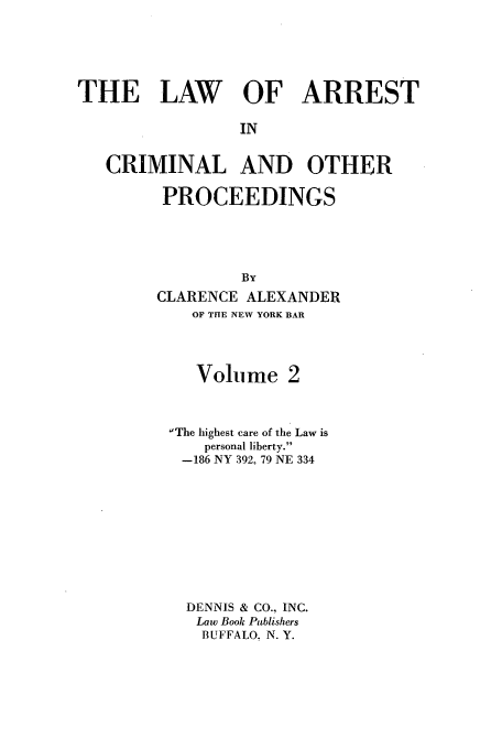 handle is hein.beal/lacop0002 and id is 1 raw text is: THE LAW OF ARREST
IN
CRIMINAL AND OTHER
PROCEEDINGS
By
CLARENCE ALEXANDER
OF THE NEW YORK BAR

Volu me

The highest care of the Law is
personal liberty.
-186 NY 392, 79 NE 334
DENNIS & CO., INC.
Law Book Publishers
BUFFALO, N. Y.


