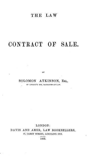 handle is hein.beal/lacosa0001 and id is 1 raw text is: 



           THE LAW









CONTRACT OF SALE.








                BY


     SOLOMON   ATKINSON,  ESQ.,
         OF LINCOLN'S INN, BARRISTER-AT-LAW.


            LONDON:
DAVIS AND AMER, LAW BOOKSELLERS,
      57, CAREY STREET, LINCOLN'S INN.
              1863.


