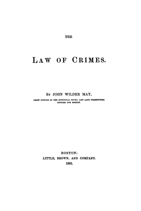 handle is hein.beal/lacrim0001 and id is 1 raw text is: THE

LAW OF CRIMES.
By JOHN WILDER MAY,
CHIEF JUSTICE OF THE MUNICIPAL COURT, AND LATE PROSECUTING
OFFICER FOR BOSTON.
BOSTON:
LITTLE, BROWN, AND COMPANY.
1881.


