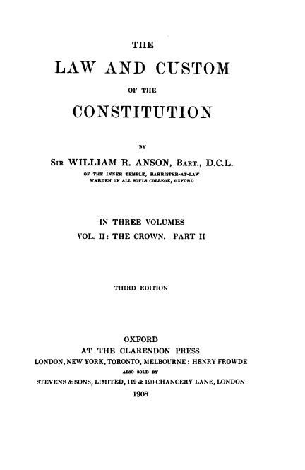 handle is hein.beal/lacsc0003 and id is 1 raw text is: THE

LAW AND CUSTOM
OF THE
CONSTITUTION

SIR WILLIAM R. ANSON, BART., D.C.L.
OF THE INNER TEMPLE, BARRISTER-AT-LAW
WARDEN OF ALL SOULS COLLEGE, OXFORD
IN THREE VOLUMES
VOL. II: THE CROWN. PART II
THIRD EDITION
OXFORD
AT THE CLARENDON PRESS
LONDON, NEW YORK, TORONTO, MELBOURNE : HENRY FROWDE
ALSO SOLD BY
STEVENS & SONS, LIMITED, 119 & 120 CHANCERY LANE, LONDON
1908


