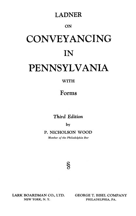 handle is hein.beal/ladconvpa0001 and id is 1 raw text is: 

         LADNER

            ON


CONVEYANCING


            IN


 PENNSYLVANIA

           WITH


           Forms


   Third Edition
       by

P. NICHOLSON WOOD
Member of the Philadelphia Bar


LARK BOARDMAN CO., LTD.
    NEW YORK, N. Y.


GEORGE T. BISEL COMPANY
   PHILADELPHIA, PA.


